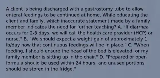 A client is being discharged with a gastrostomy tube to allow enteral feedings to be continued at home. While educating the client and family, which inaccurate statement made by a family member indicates the need for further teaching? A. "If diarrhea occurs for 2-3 days, we will call the health care provider (HCP) or nurse." B. "We should expect a weight gain of approximately 1 lb/day now that continuous feedings will be in place." C. "When feeding, I should ensure the head of the bed is elevated, or my family member is sitting up in the chair." D. "Prepared or open formula should be used within 24 hours, and unused portions should be stored in the fridge."