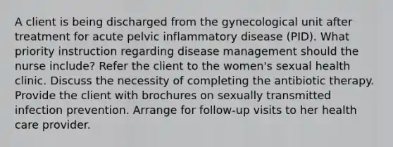 A client is being discharged from the gynecological unit after treatment for acute pelvic inflammatory disease (PID). What priority instruction regarding disease management should the nurse include? Refer the client to the women's sexual health clinic. Discuss the necessity of completing the antibiotic therapy. Provide the client with brochures on sexually transmitted infection prevention. Arrange for follow-up visits to her health care provider.