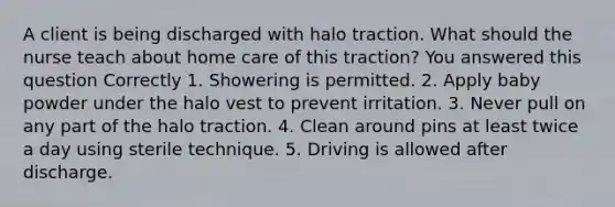 A client is being discharged with halo traction. What should the nurse teach about home care of this traction? You answered this question Correctly 1. Showering is permitted. 2. Apply baby powder under the halo vest to prevent irritation. 3. Never pull on any part of the halo traction. 4. Clean around pins at least twice a day using sterile technique. 5. Driving is allowed after discharge.