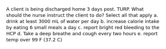 A client is being discharged home 3 days post. TURP. What should the nurse instruct the client to do? Select all that apply a. drink at least 3000 mL of water per day b. increase calorie intake by eating 6 small meals a day c. report bright red bleeding to the HCP d. Take a deep breathe and cough every two hours e. report temp over 99 F (37.2 C)