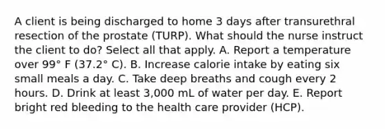 A client is being discharged to home 3 days after transurethral resection of the prostate (TURP). What should the nurse instruct the client to do? Select all that apply. A. Report a temperature over 99° F (37.2° C). B. Increase calorie intake by eating six small meals a day. C. Take deep breaths and cough every 2 hours. D. Drink at least 3,000 mL of water per day. E. Report bright red bleeding to the health care provider (HCP).