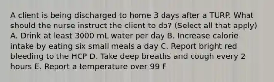 A client is being discharged to home 3 days after a TURP. What should the nurse instruct the client to do? (Select all that apply) A. Drink at least 3000 mL water per day B. Increase calorie intake by eating six small meals a day C. Report bright red bleeding to the HCP D. Take deep breaths and cough every 2 hours E. Report a temperature over 99 F