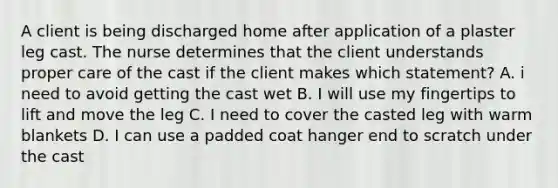A client is being discharged home after application of a plaster leg cast. The nurse determines that the client understands proper care of the cast if the client makes which statement? A. i need to avoid getting the cast wet B. I will use my fingertips to lift and move the leg C. I need to cover the casted leg with warm blankets D. I can use a padded coat hanger end to scratch under the cast