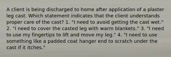 A client is being discharged to home after application of a plaster leg cast. Which statement indicates that the client understands proper care of the cast? 1. "I need to avoid getting the cast wet." 2. "I need to cover the casted leg with warm blankets." 3. "I need to use my fingertips to lift and move my leg." 4. "I need to use something like a padded coat hanger end to scratch under the cast if it itches."