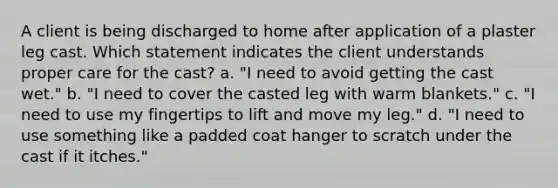 A client is being discharged to home after application of a plaster leg cast. Which statement indicates the client understands proper care for the cast? a. "I need to avoid getting the cast wet." b. "I need to cover the casted leg with warm blankets." c. "I need to use my fingertips to lift and move my leg." d. "I need to use something like a padded coat hanger to scratch under the cast if it itches."