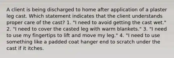 A client is being discharged to home after application of a plaster leg cast. Which statement indicates that the client understands proper care of the cast? 1. "I need to avoid getting the cast wet." 2. "I need to cover the casted leg with warm blankets." 3. "I need to use my fingertips to lift and move my leg." 4. "I need to use something like a padded coat hanger end to scratch under the cast if it itches.