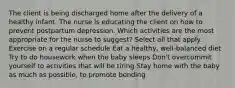 The client is being discharged home after the delivery of a healthy infant. The nurse is educating the client on how to prevent postpartum depression. Which activities are the most appropriate for the nurse to suggest? Select all that apply. Exercise on a regular schedule Eat a healthy, well-balanced diet Try to do housework when the baby sleeps Don't overcommit yourself to activities that will be tiring Stay home with the baby as much as possible, to promote bonding