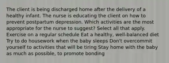 The client is being discharged home after the delivery of a healthy infant. The nurse is educating the client on how to prevent postpartum depression. Which activities are the most appropriate for the nurse to suggest? Select all that apply. Exercise on a regular schedule Eat a healthy, well-balanced diet Try to do housework when the baby sleeps Don't overcommit yourself to activities that will be tiring Stay home with the baby as much as possible, to promote bonding