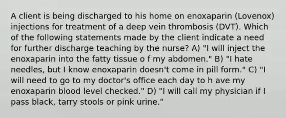 A client is being discharged to his home on enoxaparin (Lovenox) injections for treatment of a deep vein thrombosis (DVT). Which of the following statements made by the client indicate a need for further discharge teaching by the nurse? A) "I will inject the enoxaparin into the fatty tissue o f my abdomen." B) "I hate needles, but I know enoxaparin doesn't come in pill form." C) "I will need to go to my doctor's office each day to h ave my enoxaparin blood level checked." D) "I will call my physician if I pass black, tarry stools or pink urine."