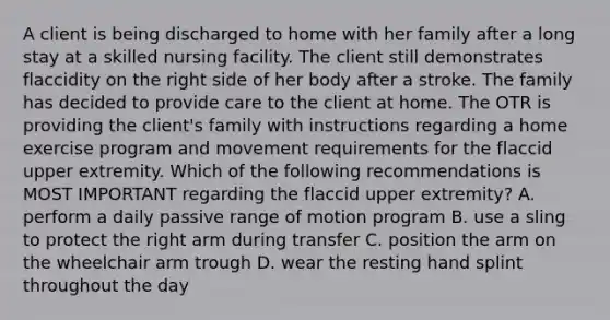 A client is being discharged to home with her family after a long stay at a skilled nursing facility. The client still demonstrates flaccidity on the right side of her body after a stroke. The family has decided to provide care to the client at home. The OTR is providing the client's family with instructions regarding a home exercise program and movement requirements for the flaccid upper extremity. Which of the following recommendations is MOST IMPORTANT regarding the flaccid upper extremity? A. perform a daily passive range of motion program B. use a sling to protect the right arm during transfer C. position the arm on the wheelchair arm trough D. wear the resting hand splint throughout the day