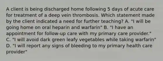 A client is being discharged home following 5 days of acute care for treatment of a deep vein thrombosis. Which statement made by the client indicated a need for further teaching? A. "I will be going home on oral heparin and warfarin" B. "I have an appointment for follow-up care with my primary care provider." C. "I will avoid dark green leafy vegetables while taking warfarin" D. "I will report any signs of bleeding to my primary health care provider"