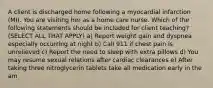 A client is discharged home following a myocardial infarction (MI). You are visiting her as a home care nurse. Which of the following statements should be included for client teaching? (SELECT ALL THAT APPLY) a) Report weight gain and dyspnea especially occurring at night b) Call 911 if chest pain is unrelieved c) Report the need to sleep with extra pillows d) You may resume sexual relations after cardiac clearances e) After taking three nitroglycerin tablets take all medication early in the am