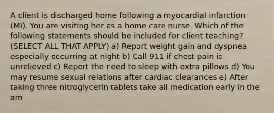 A client is discharged home following a myocardial infarction (MI). You are visiting her as a home care nurse. Which of the following statements should be included for client teaching? (SELECT ALL THAT APPLY) a) Report weight gain and dyspnea especially occurring at night b) Call 911 if chest pain is unrelieved c) Report the need to sleep with extra pillows d) You may resume sexual relations after cardiac clearances e) After taking three nitroglycerin tablets take all medication early in the am