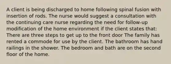 A client is being discharged to home following spinal fusion with insertion of rods. The nurse would suggest a consultation with the continuing care nurse regarding the need for follow-up modification of the home environment if the client states that: There are three steps to get up to the front door The family has rented a commode for use by the client. The bathroom has hand railings in the shower. The bedroom and bath are on the second floor of the home.