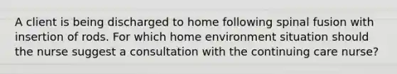 A client is being discharged to home following spinal fusion with insertion of rods. For which home environment situation should the nurse suggest a consultation with the continuing care nurse?