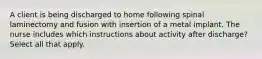 A client is being discharged to home following spinal laminectomy and fusion with insertion of a metal implant. The nurse includes which instructions about activity after discharge? Select all that apply.