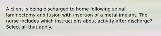 A client is being discharged to home following spinal laminectomy and fusion with insertion of a metal implant. The nurse includes which instructions about activity after discharge? Select all that apply.