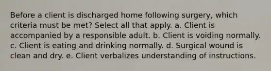 Before a client is discharged home following surgery, which criteria must be met? Select all that apply. a. Client is accompanied by a responsible adult. b. Client is voiding normally. c. Client is eating and drinking normally. d. Surgical wound is clean and dry. e. Client verbalizes understanding of instructions.