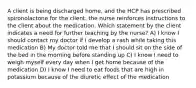 A client is being discharged home, and the HCP has prescribed spironolactone for the client. the nurse reinforces instructions to the client about the medication. Which statement by the client indicates a need for further teaching by the nurse? A) I know I should contact my doctor if I develop a rash while taking this medication B) My doctor told me that I should sit on the side of the bed in the morning before standing up C) I know I need to weigh myself every day when I get home because of the medication D) I know I need to eat foods that are high in potassium because of the diuretic effect of the medication