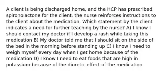 A client is being discharged home, and the HCP has prescribed spironolactone for the client. the nurse reinforces instructions to the client about the medication. Which statement by the client indicates a need for further teaching by the nurse? A) I know I should contact my doctor if I develop a rash while taking this medication B) My doctor told me that I should sit on the side of the bed in the morning before standing up C) I know I need to weigh myself every day when I get home because of the medication D) I know I need to eat foods that are high in potassium because of the diuretic effect of the medication