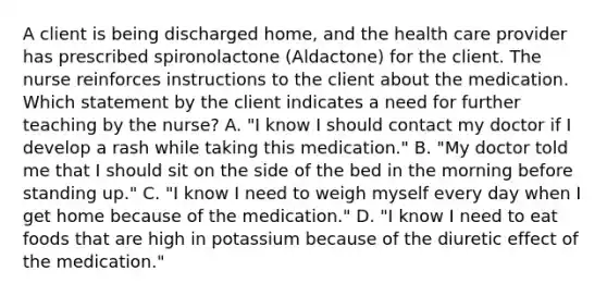 A client is being discharged home, and the health care provider has prescribed spironolactone (Aldactone) for the client. The nurse reinforces instructions to the client about the medication. Which statement by the client indicates a need for further teaching by the nurse? A. "I know I should contact my doctor if I develop a rash while taking this medication." B. "My doctor told me that I should sit on the side of the bed in the morning before standing up." C. "I know I need to weigh myself every day when I get home because of the medication." D. "I know I need to eat foods that are high in potassium because of the diuretic effect of the medication."