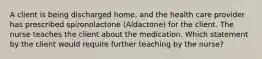 A client is being discharged home, and the health care provider has prescribed spironolactone (Aldactone) for the client. The nurse teaches the client about the medication. Which statement by the client would require further teaching by the nurse?