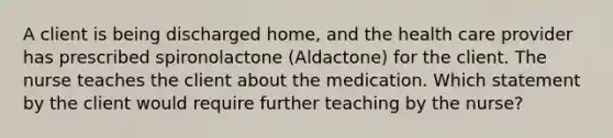 A client is being discharged home, and the health care provider has prescribed spironolactone (Aldactone) for the client. The nurse teaches the client about the medication. Which statement by the client would require further teaching by the nurse?