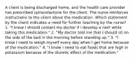 A client is being discharged home, and the health care provider has prescribed spironolactone for the client. The nurse reinforces instructions to the client about the medication. Which statement by the client indicates a need for further teaching by the nurse? 1. "I know I should contact my doctor if I develop a rash while taking this medication." 2. "My doctor told me that I should sit on the side of the bed in the morning before standing up." 3. "I know I need to weigh myself every day when I get home because of the medication." 4. "I know I need to eat foods that are high in potassium because of the diuretic effect of the medication."