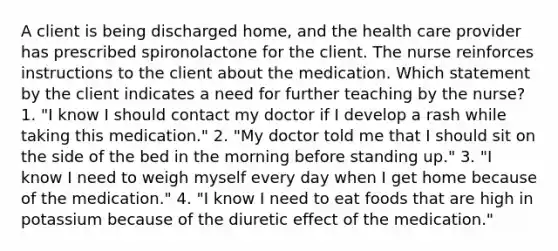 A client is being discharged home, and the health care provider has prescribed spironolactone for the client. The nurse reinforces instructions to the client about the medication. Which statement by the client indicates a need for further teaching by the nurse? 1. "I know I should contact my doctor if I develop a rash while taking this medication." 2. "My doctor told me that I should sit on the side of the bed in the morning before standing up." 3. "I know I need to weigh myself every day when I get home because of the medication." 4. "I know I need to eat foods that are high in potassium because of the diuretic effect of the medication."