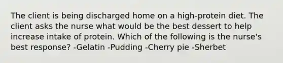 The client is being discharged home on a high-protein diet. The client asks the nurse what would be the best dessert to help increase intake of protein. Which of the following is the nurse's best response? -Gelatin -Pudding -Cherry pie -Sherbet