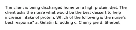 The client is being discharged home on a high-protein diet. The client asks the nurse what would be the best dessert to help increase intake of protein. Which of the following is the nurse's best response? a. Gelatin b. udding c. Cherry pie d. Sherbet