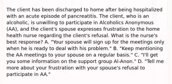 The client has been discharged to home after being hospitalized with an acute episode of pancreatitis. The client, who is an alcoholic, is unwilling to participate in Alcoholics Anonymous (AA), and the client's spouse expresses frustration to the home health nurse regarding the client's refusal. What is the nurse's best response? A. "Your spouse will sign up for the meetings only when he is ready to deal with his problem." B. "Keep mentioning the AA meetings to your spouse on a regular basis." C. "I'll get you some information on the support group Al-Anon." D. "Tell me more about your frustration with your spouse's refusal to participate in AA."