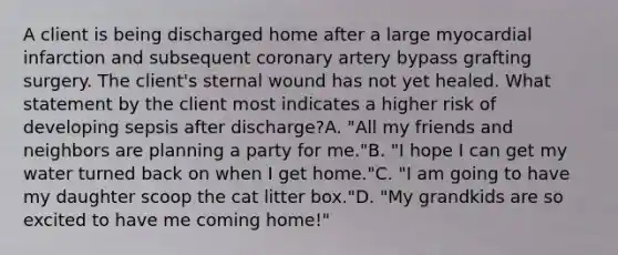 A client is being discharged home after a large myocardial infarction and subsequent coronary artery bypass grafting surgery. The client's sternal wound has not yet healed. What statement by the client most indicates a higher risk of developing sepsis after discharge?A. "All my friends and neighbors are planning a party for me."B. "I hope I can get my water turned back on when I get home."C. "I am going to have my daughter scoop the cat litter box."D. "My grandkids are so excited to have me coming home!"