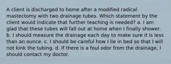 A client is discharged to home after a modified radical mastectomy with two drainage tubes. Which statement by the client would indicate that further teaching is needed? a. I am glad that these tubes will fall out at home when I finally shower. b. I should measure the drainage each day to make sure it is less than an ounce. c. I should be careful how I lie in bed so that I will not kink the tubing. d. If there is a foul odor from the drainage, I should contact my doctor.