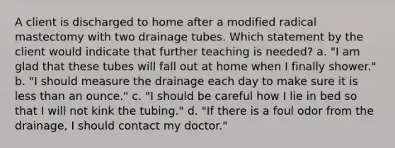 A client is discharged to home after a modified radical mastectomy with two drainage tubes. Which statement by the client would indicate that further teaching is needed? a. "I am glad that these tubes will fall out at home when I finally shower." b. "I should measure the drainage each day to make sure it is less than an ounce." c. "I should be careful how I lie in bed so that I will not kink the tubing." d. "If there is a foul odor from the drainage, I should contact my doctor."