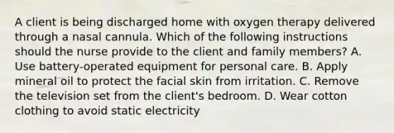 A client is being discharged home with oxygen therapy delivered through a nasal cannula. Which of the following instructions should the nurse provide to the client and family members? A. Use battery-operated equipment for personal care. B. Apply mineral oil to protect the facial skin from irritation. C. Remove the television set from the client's bedroom. D. Wear cotton clothing to avoid static electricity