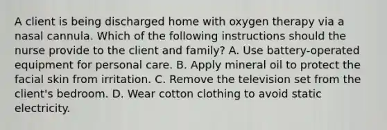 A client is being discharged home with oxygen therapy via a nasal cannula. Which of the following instructions should the nurse provide to the client and family? A. Use battery-operated equipment for personal care. B. Apply mineral oil to protect the facial skin from irritation. C. Remove the television set from the client's bedroom. D. Wear cotton clothing to avoid static electricity.