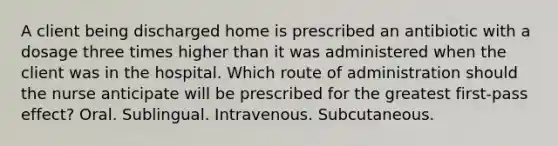 A client being discharged home is prescribed an antibiotic with a dosage three times higher than it was administered when the client was in the hospital. Which route of administration should the nurse anticipate will be prescribed for the greatest first-pass effect? Oral. Sublingual. Intravenous. Subcutaneous.