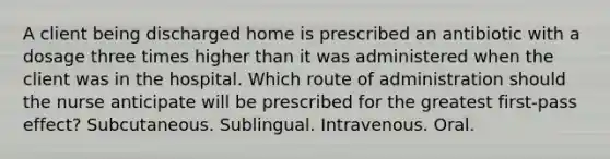 A client being discharged home is prescribed an antibiotic with a dosage three times higher than it was administered when the client was in the hospital. Which route of administration should the nurse anticipate will be prescribed for the greatest first-pass effect? Subcutaneous. Sublingual. Intravenous. Oral.