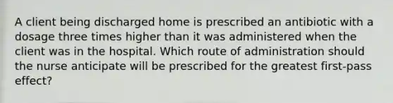 A client being discharged home is prescribed an antibiotic with a dosage three times higher than it was administered when the client was in the hospital. Which route of administration should the nurse anticipate will be prescribed for the greatest first-pass effect?