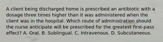 A client being discharged home is prescribed an antibiotic with a dosage three times higher than it was administered when the client was in the hospital. Which route of administration should the nurse anticipate will be prescribed for the greatest first-pass effect? A. Oral. B. Sublingual. C. Intravenous. D. Subcutaneous.