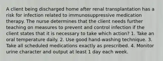 A client being discharged home after renal transplantation has a risk for infection related to immunosuppressive medication therapy. The nurse determines that the client needs further teaching on measures to prevent and control infection if the client states that it is necessary to take which action? 1. Take an oral temperature daily. 2. Use good hand-washing technique. 3. Take all scheduled medications exactly as prescribed. 4. Monitor urine character and output at least 1 day each week.