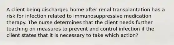 A client being discharged home after renal transplantation has a risk for infection related to immunosuppressive medication therapy. The nurse determines that the client needs further teaching on measures to prevent and control infection if the client states that it is necessary to take which action?