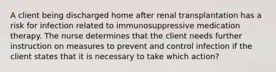 A client being discharged home after renal transplantation has a risk for infection related to immunosuppressive medication therapy. The nurse determines that the client needs further instruction on measures to prevent and control infection if the client states that it is necessary to take which action?