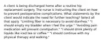 A client is being discharged home after a routine hip replacement surgery. The nurse is instructing the client on how to prevent postoperative complications. What statements by the client would indicate the need for further teaching? Select all that apply. "Limiting fiber is necessary to avoid diarrhea." "I should empty my bladder when I feel the urge." "Avoiding pain medication will prevent constipation." "I should drink plenty of liquids like iced tea or coffee." "I should continue with my physical therapy and walking."