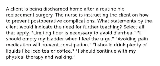 A client is being discharged home after a routine hip replacement surgery. The nurse is instructing the client on how to prevent postoperative complications. What statements by the client would indicate the need for further teaching? Select all that apply. "Limiting fiber is necessary to avoid diarrhea." "I should empty my bladder when I feel the urge." "Avoiding pain medication will prevent constipation." "I should drink plenty of liquids like iced tea or coffee." "I should continue with my physical therapy and walking."