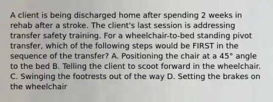 A client is being discharged home after spending 2 weeks in rehab after a stroke. The client's last session is addressing transfer safety training. For a wheelchair-to-bed standing pivot transfer, which of the following steps would be FIRST in the sequence of the transfer? A. Positioning the chair at a 45° angle to the bed B. Telling the client to scoot forward in the wheelchair. C. Swinging the footrests out of the way D. Setting the brakes on the wheelchair