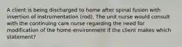 A client is being discharged to home after spinal fusion with insertion of instrumentation (rod). The unit nurse would consult with the continuing care nurse regarding the need for modification of the home environment if the client makes which statement?