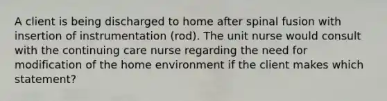 A client is being discharged to home after spinal fusion with insertion of instrumentation (rod). The unit nurse would consult with the continuing care nurse regarding the need for modification of the home environment if the client makes which statement?