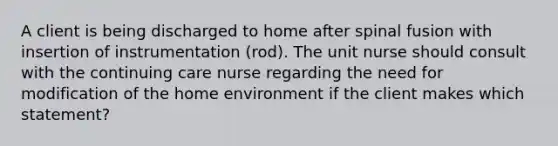 A client is being discharged to home after spinal fusion with insertion of instrumentation (rod). The unit nurse should consult with the continuing care nurse regarding the need for modification of the home environment if the client makes which statement?